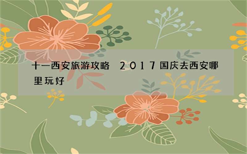 十一西安旅游攻略 2017国庆去西安哪里玩好